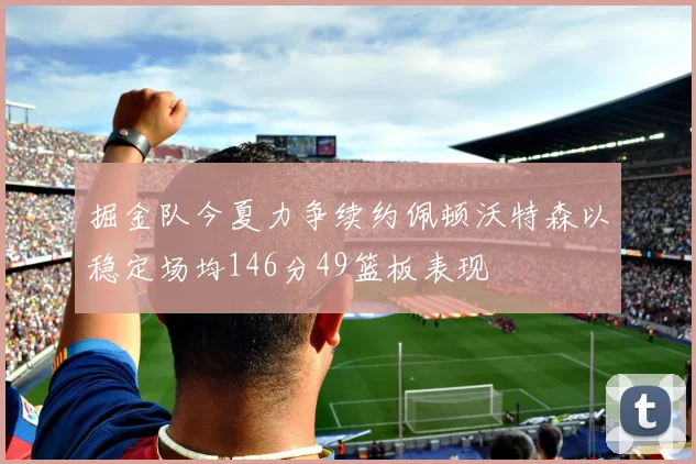 掘金队今夏力争续约佩顿沃特森以稳定场均146分49篮板表现