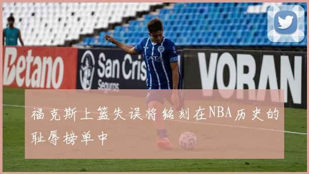 福克斯上篮失误将铭刻在NBA历史的耻辱榜单中