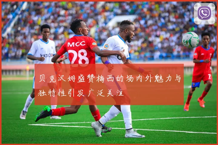 贝克汉姆盛赞梅西的场内外魅力与独特性引发广泛关注