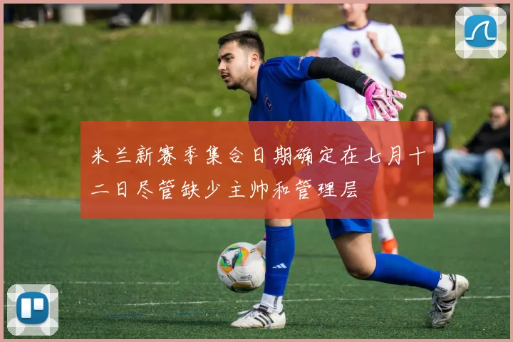 米兰新赛季集合日期确定在七月十二日尽管缺少主帅和管理层
