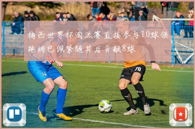 梅西世界杯淘汰赛直接参与10球领跑姆巴佩紧随其后贡献8球