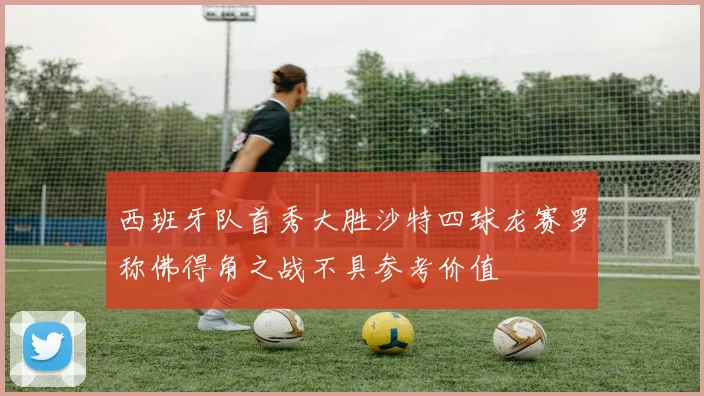 西班牙队首秀大胜沙特四球龙赛罗称佛得角之战不具参考价值
