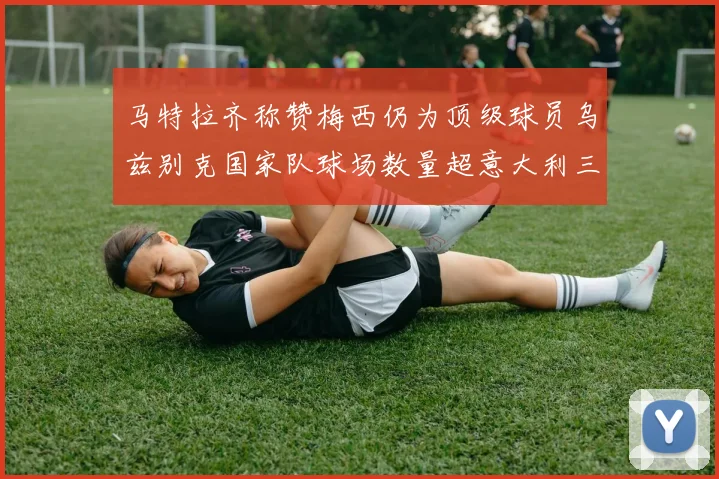 马特拉齐称赞梅西仍为顶级球员乌兹别克国家队球场数量超意大利三倍