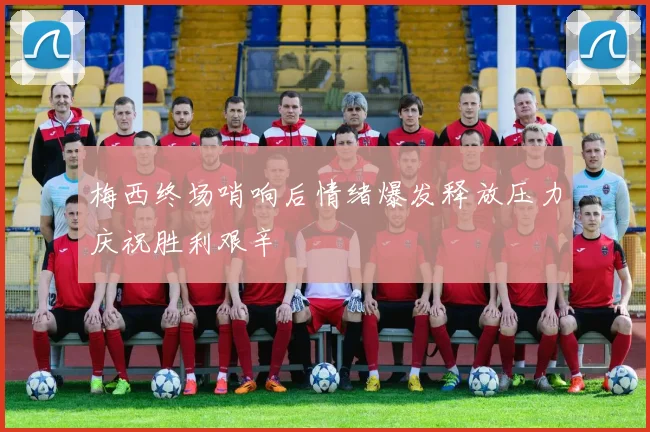 梅西终场哨响后情绪爆发释放压力庆祝胜利艰辛