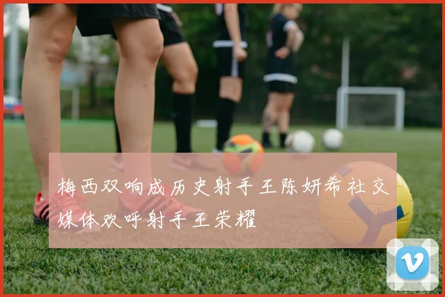梅西双响成历史射手王陈妍希社交媒体欢呼射手王荣耀
