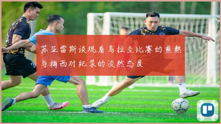 苏亚雷斯谈观看乌拉圭比赛的煎熬与梅西对纪录的淡然态度