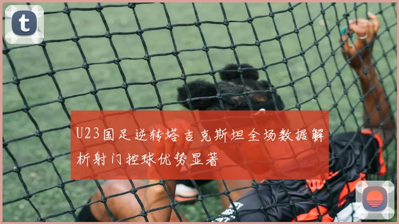 U23国足逆转塔吉克斯坦全场数据解析射门控球优势显著