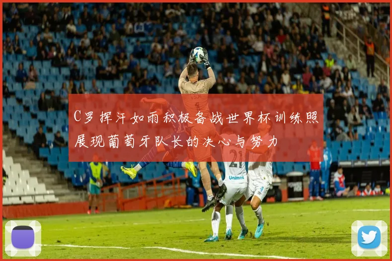 C罗挥汗如雨积极备战世界杯训练照展现葡萄牙队长的决心与努力