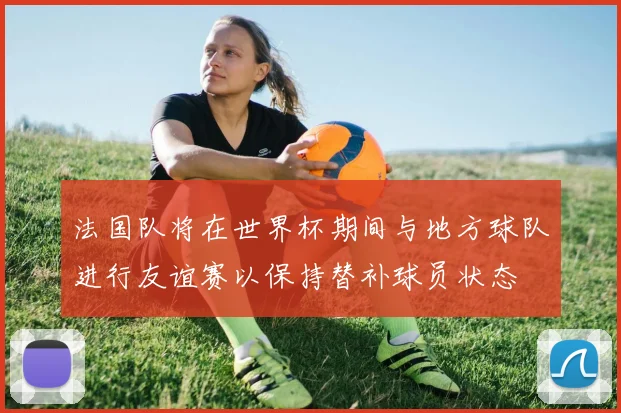 法国队将在世界杯期间与地方球队进行友谊赛以保持替补球员状态