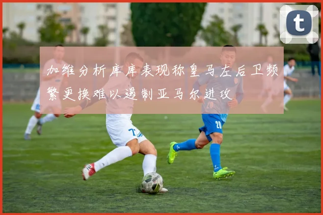 加维分析库库表现称皇马左后卫频繁更换难以遏制亚马尔进攻
