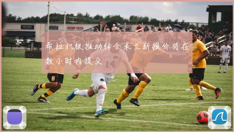 希拉积极推动转会米兰新报价将在数小时内提交