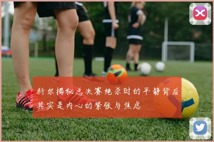科尔揭秘总决赛绝杀时的平静背后其实是内心的紧张与焦虑