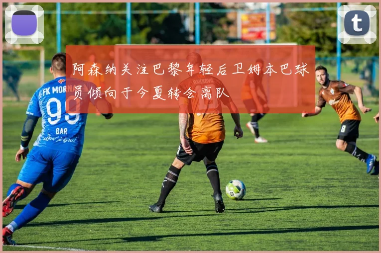 阿森纳关注巴黎年轻后卫姆本巴球员倾向于今夏转会离队