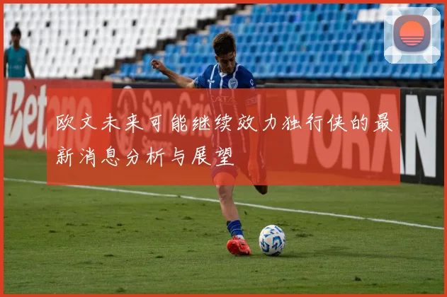 欧文未来可能继续效力独行侠的最新消息分析与展望