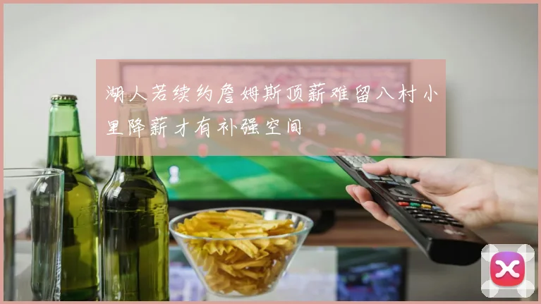 湖人若续约詹姆斯顶薪难留八村小里降薪才有补强空间